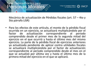 Mecánica de actualización de Pérdidas fiscales (art. 57 – 4to y
5to párrafo LISR)
• Para los efectos de este artículo, el monto de la pérdida fiscal
ocurrida en un ejercicio, se actualizará multiplicándolo por el
factor de actualización correspondiente al periodo
comprendido desde el primer mes de la segunda mitad del
ejercicio en el que ocurrió y hasta el último mes del mismo
ejercicio. La parte de la pérdida fiscal de ejercicios anteriores
ya actualizada pendiente de aplicar contra utilidades fiscales
se actualizará multiplicándola por el factor de actualización
correspondiente al periodo comprendido desde el mes en el
que se actualizó por última vez y hasta el último mes de la
primera mitad del ejercicio en el que se aplicará.
40
 