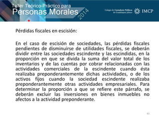 Pérdidas fiscales en escisión:
En el caso de escisión de sociedades, las pérdidas fiscales
pendientes de disminuirse de utilidades fiscales, se deberán
dividir entre las sociedades escindente y las escindidas, en la
proporción en que se divida la suma del valor total de los
inventarios y de las cuentas por cobrar relacionadas con las
actividades comerciales de la escindente cuando ésta
realizaba preponderantemente dichas actividades, o de los
activos fijos cuando la sociedad escindente realizaba
preponderantemente otras actividades empresariales. Para
determinar la proporción a que se refiere este párrafo, se
deberán excluir las inversiones en bienes inmuebles no
afectos a la actividad preponderante.
43
 