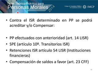 • Contra el ISR determinado en PP se podrá
acreditar y/o Compensar:
• PP efectuados con anterioridad (art. 14 LISR)
• SPE (artículo 10º. Transitorios ISR)
• Retenciones ISR artículo 54 LISR (Instituciones
financieras)
• Compensación de saldos a favor (art. 23 CFF)
48
 