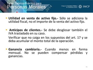  Utilidad en venta de activo fijo.- Sólo se adiciona la
utilidad fiscal, no el importe de la venta del activo fijo.
 Anticipos de clientes.- Se debe desglosar también el
IVA trasladado en su caso.
Verificar que no caiga en los supuestos del art. 17 y se
deba acumular el monto total de la operación.
 Ganancia cambiaria.- Cuando menos en forma
mensual. No se pueden compensar pérdidas y
ganancias.
51
 