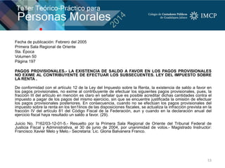Fecha de publicación: Febrero del 2005
Primera Sala Regional de Oriente
5ta. Época
Volumen 50
Página 197
PAGOS PROVISIONALES.- LA EXISTENCIA DE SALDO A FAVOR EN LOS PAGOS PROVISIONALES
NO EXIME AL CONTRIBUYENTE DE EFECTUAR LOS SUBSECUENTES. LEY DEL IMPUESTO SOBRE
LA RENTA .
De conformidad con el artículo 12 de la Ley del Impuesto sobre la Renta, la existencia de saldo a favor en
los pagos provisionales, no exime al contribuyente de efectuar los siguientes pagos provisionales, pues, la
fracción III del artículo en mención es claro en señalar que es posible acreditar dichas cantidades contra el
impuesto a pagar de los pagos del mismo ejercicio, sin que se encuentre justificada la omisión de efectuar
los pagos provisionales posteriores. En consecuencia, cuando no se efectúan los pagos provisionales del
impuesto sobre la renta en los ten1linos de las disposiciones fiscales, se actualiza la infracción prevista en la
fracción IV del artículo 81 del Código Fiscal de la Federación, aun y cuando en la declaración anual del
ejercicio fiscal haya resultado un saldo a favor. (29).
Juicio No. 7162/03-12-01-5.- Resuelto por la Primera Sala Regional de Oriente del Tribunal Federal de
Justicia Fiscal y Administrativa, el 30 de junio de 2004, por unanimidad de votos.- Magistrado Instructor:
Francisco Xavier Melo y Melo.- Secretaria: Lic. Gloria Balvanera Franco.
53
 