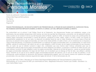 Fecha de publicación: Septiembre del 2006
Octava Sala Regional Metropolitana
5ta. Época
Volumen 69
Página 98
PAGOS PROVISIONALES.- NO SE ESTA EXENTO DE PRESENTARLOS, A PESAR DE QUE DURANTE EL EJERCICIO FISCAL
NO HUBIESE EXISTIDO IMPUESTO SOBRE LA RENTA A CARGO. LEY DEL IMPUESTO SOBRE LA RENTA.
De conformidad con el artículo 5 del Código Fiscal de la Federación, las disposiciones fiscales que establecen cargas a los
particulares, las que señalan excepciones a las mismas, así como las que fijan las infracciones y sanciones, son de aplicación estricta,
como sucede con el numeral 14 de la Ley del Impuesto sobre la Renta, vigente en 2002, al imponer la carga a los contribuyentes de
realizar pagos mensuales provisionales a cuenta del ejercicio, señalando la base, objeto, sujeto y la tasa o tarifa, de acuerdo al
procedimiento establecido en él; por tanto, la obtención de pérdida fiscal (la cual no debe olvidarse se conoce hasta el final del
ejercicio); la variación de los pagos provisionales, por razón de la citada pérdida, en saldo a favor; y la no existencia de un impuesto a
cargo al final del ejercicio, no autorizan al contribuyente a no efectuar los pagos provisionales para, con posterioridad, en razón de la
pérdida, solicitar la confirmación del criterio de que no está obligada a cubrir el entero de los pagos provisionales de ese impuesto.
Ello, en razón de que el referido numeral ni algún otro, contemplan que esos hechos sean motivos suficientes para que el
contribuyente omita el pago de los pagos provisionales que tiene obligación de realizar, ni autorizan a confirmar el criterio de que, por
esas razones, la actora no está obligada a cubrir los pagos provisionales. Además es al final del ejercicio, cuando se permite ajustar
los pagos provisionales realizados a lo largo del año fiscal, con el resultado que se obtenga al final de éste, sea utilidad o pérdida
fiscal, momento en el cual se da la relación pagos provisionales-impuesto del ejercicio, por lo que en el caso de pérdida y si así
corresponde, podrá solicitarse la devolución del impuesto indebidamente pagado, pero de ninguna manera son optativos los pagos
provisionales, sino que deben enterarse siguiendo las reglas del artículo 14 de la mencionada Ley. (6)
Juicio No.3657 /05-17-08-4.- Resuelto por la Octava Sala Regional Metropolitana del Tribunal Federal de Justicia Fiscal y
Administrativa, el 12 de octubre de 2005, por unanimidad de votos.- Magistrada Instructora: Victoria Lazo Castillo.- Secretario: Lic.
Juan Carlos Mateo Leyva.
55
 
