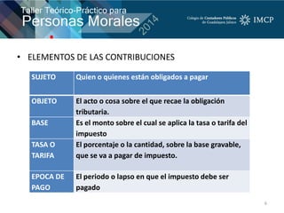 • ELEMENTOS DE LAS CONTRIBUCIONES
6
SUJETO Quien o quienes están obligados a pagar
OBJETO El acto o cosa sobre el que recae la obligación
tributaria.
BASE Es el monto sobre el cual se aplica la tasa o tarifa del
impuesto
TASA O
TARIFA
El porcentaje o la cantidad, sobre la base gravable,
que se va a pagar de impuesto.
EPOCA DE
PAGO
El periodo o lapso en que el impuesto debe ser
pagado
 