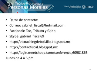 • Datos de contacto:
• Correo: gabriel_fiscal@hotmail.com
• Facebook: Tao, Tributo y Gabo
• Skype: gabriel_fiscal69
• http://elcoachingdebolsillo.blogspot.mx
• http://contaofiscal.blogspot.mx
• http://login.meetcheap.com/conference,60981865
Lunes de 4 a 5 pm
68
 