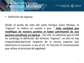 • Definición de Ingreso:
Desde el punto de vista del autor Enrique Calvo Nicolau, el
"ingreso" lo enfoca en cuanto a que: "..toda cantidad que
modifique de manera positiva el haber patrimonial de una
persona constituye un ingreso… Por ello, no obstante que la LISR
no contenga la definición del término "ingreso", en ella no hay
irregularidad-doctrinal respecto de la norma superior que
determina su creación, o sea el art. 31 fracción IV constitucional
que refiere el principio de legalidad.
7
 