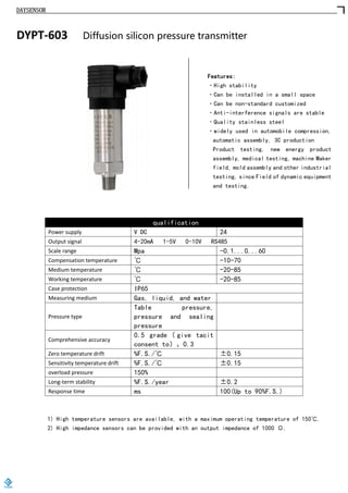 DAYSENSOR
DYPT-603 Diffusion silicon pressure transmitter
Features:
·High stability
·Can be installed in a small space
·Can be non-standard customized
·Anti-interference signals are stable
·Quality stainless steel
·widely used in automobile compression,
automatic assembly, 3C production
Product testing, new energy product
assembly, medical testing, machine Maker
field, mold assembly and other industrial
testing, since Field of dynamic equipment
and testing.
qualification
Power supply V DC 24
Output signal 4-20mA 1-5V 0-10V RS485
Scale range Mpa -0.1...0...60
Compensation temperature ℃ -10-70
Medium temperature ℃ -20-85
Working temperature ℃ -20-85
Case protection IP65
Measuring medium Gas, liquid, and water
Pressure type
Table pressure,
pressure and sealing
pressure
Comprehensive accuracy
0.5 grade （ give tacit
consent to）、0.3
Zero temperature drift %F.S./℃ ±0.15
Sensitivity temperature drift %F.S./℃ ±0.15
overload pressure 150%
Long-term stability %F.S./year ±0.2
Response time ms 100(Up to 90%F.S.)
1) High temperature sensors are available, with a maximum operating temperature of 150℃.
2) High impedance sensors can be provided with an output impedance of 1000 Ω.
https://www.loadcells.store
 