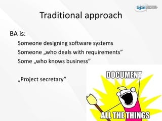 Traditional approach
BA is:
Someone designing software systems
Someone „who deals with requirements”
Some „who knows business”
„Project secretary”
 
