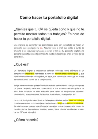 Cómo hacer tu portafolio digital
¿Sientes que tu CV se queda corto y que no te
permite mostrar todos tus trabajos? Es hora de
hacer tu portafolio digital.
Una manera de aumentar las posibilidades para ser contratado es hacer un
portafolio que acompañe tu CV. Adjuntar uno al mail que estás a punto de
enviarle al de recursos humanos o enviar el link de tu portafolio digital a la
persona que está pensando contratarte puede destacarte de entre el resto de los
candidatos.
¿Qué es?
Un portafolio digital o electrónico también conocido como eportfolio es un
conjunto de materiales realizados a partir de herramientas tecnológicas y que
normalmente también son digitales, es decir, que todo lo que se incluye ahí puede
ser consultado a través de la computadora.
Surge de la necesidad que tenían los artistas de demostrar su trabajo: imagínate
un pintor cargando todas sus obras rumbo a una entrevista en una galería de
arte. Este concepto ha sido adaptado para todas las ocupaciones digitales:
diseñadores, programadores, fotógrafos, ilustradores, videógrafos, etc.
Un portafolio digital o electrónico te da la oportunidad de incluir todos tus trabajos
creativos recientes (o no tanto) que has hecho a lo largo de tu carrera profesional.
Es una forma de marcar una diferencia y enseñar tu marca personal a través de
tu colección de ilustraciones, diseños, videos, fotos y hasta mezclas (en el caso
de los DJ´s por ejemplo).
¿Cómo hacerlo?
 