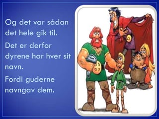 Og det var sådan
det hele gik til.
Det er derfor
dyrene har hver sit
navn.
Fordi guderne
navngav dem.
 