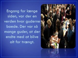 Engang for længe
  siden, var der en
verden hvor guderne
 boede. Der var så
mange guder, at der
 endte med at blive
    alt for trængt.
 