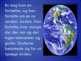 En dag kom en
fortæller, og han
fortalte om en ny
verden. Jorden. Han
fortalte, hvor mange
dyr der var og slet
ingen mennesker og
guder. Guderne
besluttede sig for at
opsøge jorden.
 
