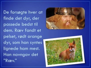 De forsøgte hver at
finde det dyr, der
passede bedst til
dem. Ræv fandt et
pelset, rødt orange
dyr, som han syntes
lignede ham mest.
Han navngav det
”Ræv.”
 