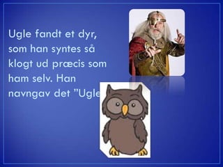 Ugle fandt et dyr,
som han syntes så
klogt ud præcis som
ham selv. Han
navngav det ”Ugle.”
 