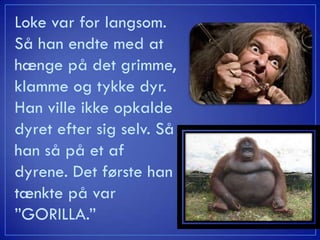 Loke var for langsom.
Så han endte med at
hænge på det grimme,
klamme og tykke dyr.
Han ville ikke opkalde
dyret efter sig selv. Så
han så på et af
dyrene. Det første han
tænkte på var
”GORILLA.”
 