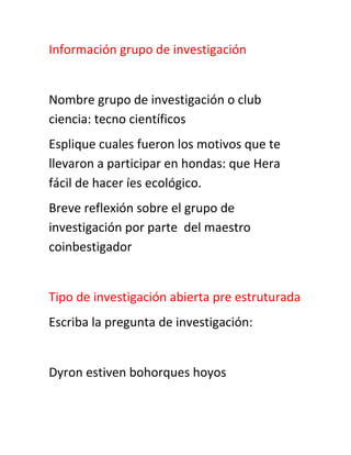 Información grupo de investigación


Nombre grupo de investigación o club
ciencia: tecno científicos
Esplique cuales fueron los motivos que te
llevaron a participar en hondas: que Hera
fácil de hacer íes ecológico.
Breve reflexión sobre el grupo de
investigación por parte del maestro
coinbestigador


Tipo de investigación abierta pre estruturada
Escriba la pregunta de investigación:


Dyron estiven bohorques hoyos
 