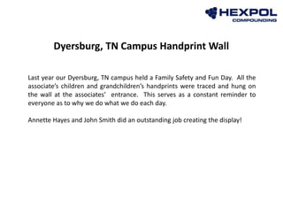 Last year our Dyersburg, TN campus held a Family Safety and Fun Day. All the
associate’s children and grandchildren’s handprints were traced and hung on
the wall at the associates’ entrance. This serves as a constant reminder to
everyone as to why we do what we do each day.
Annette Hayes and John Smith did an outstanding job creating the display!
Dyersburg, TN Campus Handprint Wall
 