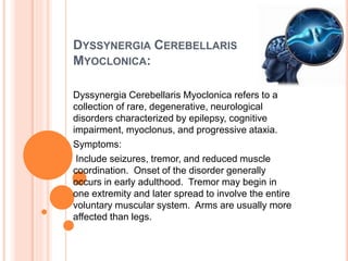 DYSSYNERGIA CEREBELLARIS
MYOCLONICA:
Dyssynergia Cerebellaris Myoclonica refers to a
collection of rare, degenerative, neurological
disorders characterized by epilepsy, cognitive
impairment, myoclonus, and progressive ataxia.
Symptoms:
Include seizures, tremor, and reduced muscle
coordination. Onset of the disorder generally
occurs in early adulthood. Tremor may begin in
one extremity and later spread to involve the entire
voluntary muscular system. Arms are usually more
affected than legs.
 