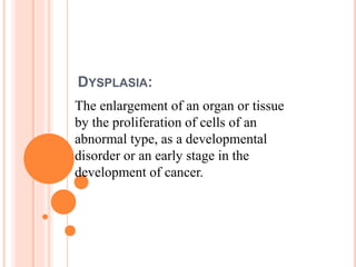 DYSPLASIA:
The enlargement of an organ or tissue
by the proliferation of cells of an
abnormal type, as a developmental
disorder or an early stage in the
development of cancer.
 