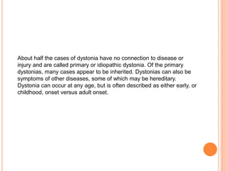About half the cases of dystonia have no connection to disease or
injury and are called primary or idiopathic dystonia. Of the primary
dystonias, many cases appear to be inherited. Dystonias can also be
symptoms of other diseases, some of which may be hereditary.
Dystonia can occur at any age, but is often described as either early, or
childhood, onset versus adult onset.
 
