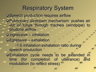 Respiratory SystemRespiratory System
Speech production requires airflowSpeech production requires airflow
Pulmonary airstream mechanism: pushes airPulmonary airstream mechanism: pushes air
out of lungs through trachea (windpipe) toout of lungs through trachea (windpipe) to
produce airflowproduce airflow
Ingressive – inhalationIngressive – inhalation
Egressive – exhalationEgressive – exhalation
-1:6 inhalation:exhalation ratio during-1:6 inhalation:exhalation ratio during
speech productionspeech production
Exhalation cycle needs to be extended inExhalation cycle needs to be extended in
time (for completion of utterance) andtime (for completion of utterance) and
modulation (to reflect stress)modulation (to reflect stress)
.
 