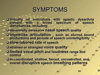 SYMPTOMSSYMPTOMS
Virtually all individuals with spastic dysarthriaVirtually all individuals with spastic dysarthria
present with a broad spectrum of speechpresent with a broad spectrum of speech
disturbances, including:disturbances, including:
abnormally excessiveabnormally excessive nasal speechnasal speech qualityquality
imprecise articulationimprecise articulation , such as slurred sound, such as slurred sound
productions and periods of speech unintelligibilityproductions and periods of speech unintelligibility 33
slow-labored rateslow-labored rate of speechof speech
strained or strangledstrained or strangled voice qualityvoice quality
limited vocal pitchlimited vocal pitch andand loudnessloudness range andrange and
controlcontrol
In-coordinated, shallow, forced, uncontrolled, andIn-coordinated, shallow, forced, uncontrolled, and
overalloverall disruptivedisruptive speechspeech breathing patternsbreathing patterns
 