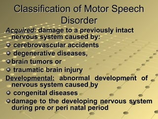 Classification of Motor SpeechClassification of Motor Speech
DisorderDisorder
AcquiredAcquired: damage to a previously intact: damage to a previously intact
nervous system caused by:nervous system caused by:
cerebrovascular accidentscerebrovascular accidents
degenerative diseases,degenerative diseases,
brain tumors orbrain tumors or
traumatic brain injurytraumatic brain injury
Developmental:Developmental: abnormal development ofabnormal development of
nervous system caused bynervous system caused by
congenital diseasescongenital diseases
damage to the developing nervous systemdamage to the developing nervous system
during pre or peri natal periodduring pre or peri natal period
 