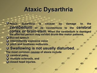 Ataxic DysarthriaAtaxic Dysarthria
Ataxic dysarthria is caused by damage to theAtaxic dysarthria is caused by damage to the
cerebellumcerebellum or its connections to theor its connections to the cerebralcerebral
cortex or brain-stemcortex or brain-stem. When the cerebellum is damaged. When the cerebellum is damaged
the affected person may exhibit drunk-like motor patterns,the affected person may exhibit drunk-like motor patterns,
Slurred speechSlurred speech
intermittently explosive voiceintermittently explosive voice
pitch and loudness outbursts.pitch and loudness outbursts.
Swallowing is not usually disturbed.Swallowing is not usually disturbed.
The most commonThe most common causescauses of ataxia includeof ataxia include
cerebral palsy,cerebral palsy,
multiple sclerosis, andmultiple sclerosis, and
closed head injuries.closed head injuries.
 