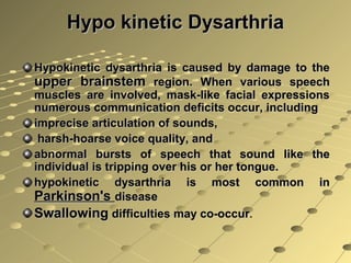 Hypo kinetic DysarthriaHypo kinetic Dysarthria
Hypokinetic dysarthria is caused by damage to theHypokinetic dysarthria is caused by damage to the
upper brainstemupper brainstem region. When various speechregion. When various speech
muscles are involved, mask-like facial expressionsmuscles are involved, mask-like facial expressions
numerous communication deficits occur, includingnumerous communication deficits occur, including
imprecise articulation of sounds,imprecise articulation of sounds,
harsh-hoarse voice quality, andharsh-hoarse voice quality, and
abnormal bursts of speech that sound like theabnormal bursts of speech that sound like the
individual is tripping over his or her tongue.individual is tripping over his or her tongue.
hypokinetic dysarthria is most common inhypokinetic dysarthria is most common in
Parkinson'sParkinson's diseasedisease
SwallowingSwallowing difficulties may co-occurdifficulties may co-occur..
 