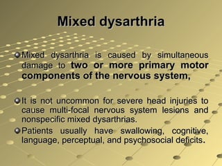 Mixed dysarthriaMixed dysarthria
Mixed dysarthria is caused by simultaneousMixed dysarthria is caused by simultaneous
damage todamage to two or more primary motortwo or more primary motor
components of the nervous system,components of the nervous system,
It is not uncommon for severe head injuries toIt is not uncommon for severe head injuries to
cause multi-focal nervous system lesions andcause multi-focal nervous system lesions and
nonspecific mixed dysarthrias.nonspecific mixed dysarthrias.
Patients usually have swallowing, cognitive,Patients usually have swallowing, cognitive,
language, perceptual, and psychosocial deficitslanguage, perceptual, and psychosocial deficits..
 