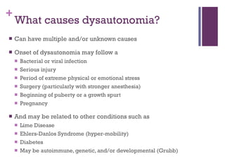 What causes dysautonomia? Can have multiple and/or unknown causes Onset of dysautonomia may follow a Bacterial or viral infection Serious injury Period of extreme physical or emotional stress Surgery (particularly with stronger anesthesia) Beginning of puberty or a growth spurt Pregnancy And may be related to other conditions such as Lime Disease Ehlers-Danlos Syndrome (hyper-mobility) Diabetes  May be autoimmune, genetic, and/or developmental (Grubb) 