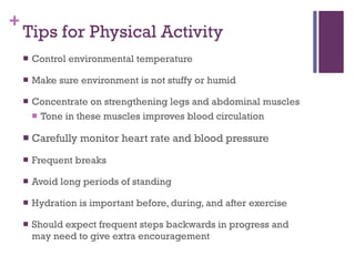 Tips for Physical Activity Control environmental temperature Make sure environment is not stuffy or humid Concentrate on strengthening legs and abdominal muscles Tone in these muscles improves blood circulation Carefully monitor heart rate and blood pressure Frequent breaks Avoid long periods of standing Hydration is important before, during, and after exercise Should expect frequent steps backwards in progress and may need to give extra encouragement 