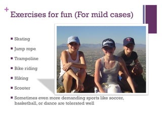 Exercises for fun (For mild cases) Skating Jump rope Trampoline Bike riding Hiking Scooter Sometimes even more demanding sports like soccer, basketball, or dance are tolerated well 