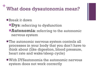 What does dysautonomia mean? Break it down Dys : referring to dysfunction Autonomia : referring to the autonomic nervous system The autonomic nervous system controls all processes in your body that you don’t have to think about (like digestion, blood pressure, heart rate and wake/sleep cycle) With DYSautonomia the autonomic nervous system does not work correctly  