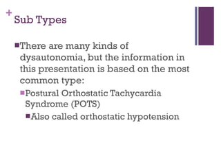 Sub Types There are many kinds of dysautonomia, but the information in this presentation is based on the most common type: Postural Orthostatic Tachycardia Syndrome (POTS) Also called orthostatic hypotension 