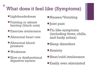 What does it feel like (Symptoms) Nausea/Vomiting Joint pain Flu like symptoms (including fever, chills, and body aches) Sleep disorders Anxiety Heat/cold intolerance Easily over stimulated Lightheadedness Fainting or almost fainting (black outs) Exercise intolerance Abnormal heart rate Abnormal blood pressure Weakness Slow or dysfunctional digestive system 