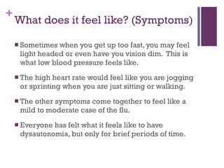 What does it feel like? (Symptoms) Sometimes when you get up too fast, you may feel light headed or even have you vision dim.  This is what low blood pressure feels like. The high heart rate would feel like you are jogging or sprinting when you are just sitting or walking. The other symptoms come together to feel like a mild to moderate case of the flu.  Everyone has felt what it feels like to have dysautonomia, but only for brief periods of time. 