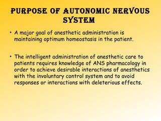 PURPOSE OF AUTONOMIC NERVOUS
SYSTEM
• A major goal of anesthetic administration is
maintaining optimum homeostasis in the patient.
• The intelligent administration of anesthetic care to
patients requires knowledge of ANS pharmacology in
order to achieve desirable interactions of anesthetics
with the involuntary control system and to avoid
responses or interactions with deleterious effects.
 