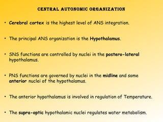 CENTRAL AUTONOMIC ORGANIZATION
• Cerebral cortex is the highest level of ANS integration.
• The principal ANS organization is the Hypothalamus.
• SNS functions are controlled by nuclei in the postero-lateral
hypothalamus.
• PNS functions are governed by nuclei in the midline and some
anterior nuclei of the hypothalamus.
• The anterior hypothalamus is involved in regulation of Temperature.
• The supra-optic hypothalamic nuclei regulates water metabolism.
 