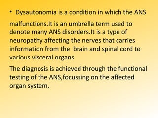 .
• Dysautonomia is a condition in which the ANS
malfunctions.It is an umbrella term used to
denote many ANS disorders.It is a type of
neuropathy affecting the nerves that carries
information from the brain and spinal cord to
various visceral organs
The diagnosis is achieved through the functional
testing of the ANS,focussing on the affected
organ system.
 