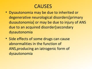 CAUSES
• Dysautonomia may be due to inherited or
degenerative neurological disorders[primary
dusautonomia] or may be due to injury of ANS
due to an acquired disorder[secondary
dysautonomia
• Side effects of some drugs can cause
abnormalities in the function of
ANS,producing an iatrogenic form of
dysautonomia
 