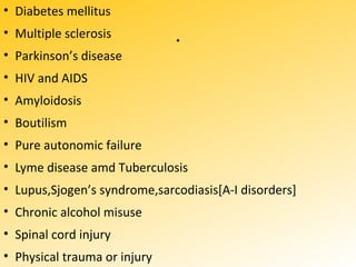 .
• Diabetes mellitus
• Multiple sclerosis
• Parkinson’s disease
• HIV and AIDS
• Amyloidosis
• Boutilism
• Pure autonomic failure
• Lyme disease amd Tuberculosis
• Lupus,Sjogen’s syndrome,sarcodiasis[A-I disorders]
• Chronic alcohol misuse
• Spinal cord injury
• Physical trauma or injury
 