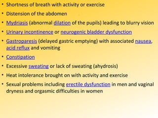 ..
• Shortness of breath with activity or exercise
• Distension of the abdomen
• Mydriasis (abnormal dilation of the pupils) leading to blurry vision
• Urinary incontinence or neurogenic bladder dysfunction
• Gastroparesis (delayed gastric emptying) with associated nausea,
acid reflux and vomiting
• Constipation
• Excessive sweating or lack of sweating (ahydrosis)
• Heat intolerance brought on with activity and exercise
• Sexual problems including erectile dysfunction in men and vaginal
dryness and orgasmic difficulties in women
 