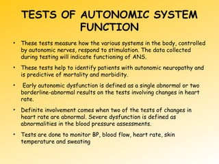 TESTS OF AUTONOMIC SYSTEM
FUNCTION
• These tests measure how the various systems in the body, controlled
by autonomic nerves, respond to stimulation. The data collected
during testing will indicate functioning of ANS.
• These tests help to identify patients with autonomic neuropathy and
is predictive of mortality and morbidity.
• Early autonomic dysfunction is defined as a single abnormal or two
borderline-abnormal results on the tests involving changes in heart
rate.
• Definite involvement comes when two of the tests of changes in
heart rate are abnormal. Severe dysfunction is defined as
abnormalities in the blood pressure assessments.
• Tests are done to monitor BP, blood flow, heart rate, skin
temperature and sweating
 