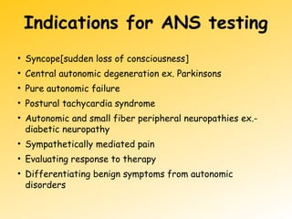 Indications for ANS testing
• Syncope[sudden loss of consciousness]
• Central autonomic degeneration ex. Parkinsons
• Pure autonomic failure
• Postural tachycardia syndrome
• Autonomic and small fiber peripheral neuropathies ex.-
diabetic neuropathy
• Sympathetically mediated pain
• Evaluating response to therapy
• Differentiating benign symptoms from autonomic
disorders
 