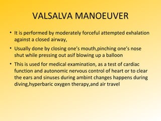 VALSALVA MANOEUVER
• It is performed by moderately forceful attempted exhalation
against a closed airway,
• Usually done by closing one’s mouth,pinching one’s nose
shut while pressing out asif blowing up a balloon
• This is used for medical examination, as a test of cardiac
function and autonomic nervous control of heart or to clear
the ears and sinuses during ambint changes happens during
diving,hyperbaric oxygen therapy,and air travel
 