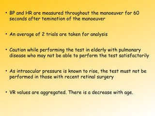 • BP and HR are measured throughout the manoeuver for 60
seconds after temination of the manoeuver
• An average of 2 trials are taken for analysis
• Caution while performing the test in elderly with pulmonary
disease who may not be able to perform the test satisfactorily
• As intraocular pressure is known to rise, the test must not be
performed in those with recent retinal surgery
• VR values are aggregated. There is a decrease with age.
 