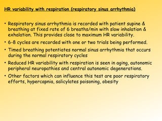HR variability with respiration (respiratory sinus arrhythmia)
• Respiratory sinus arrhythmia is recorded with patient supine &
breathing at fixed rate of 6 breaths/min with slow inhalation &
exhalation. This provides close to maximum HR variability.
• 6-8 cycles are recorded with one or two trials being performed.
• Timed breathing potentiates normal sinus arrhythmia that occurs
during the normal respiratory cycles
• Reduced HR variability with respiration is seen in aging, autonomic
peripheral neuropathies and central autonomic degenerations.
• Other factors which can influence this test are poor respiratory
efforts, hypercapnia, salicylates poisoning, obesity
 