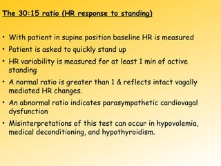The 30:15 ratio (HR response to standing)
• With patient in supine position baseline HR is measured
• Patient is asked to quickly stand up
• HR variability is measured for at least 1 min of active
standing
• A normal ratio is greater than 1 & reflects intact vagally
mediated HR changes.
• An abnormal ratio indicates parasympathetic cardiovagal
dysfunction
• Misinterpretations of this test can occur in hypovolemia,
medical deconditioning, and hypothyroidism.
 