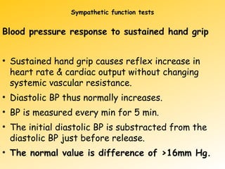 Sympathetic function tests
Blood pressure response to sustained hand grip
• Sustained hand grip causes reflex increase in
heart rate & cardiac output without changing
systemic vascular resistance.
• Diastolic BP thus normally increases.
• BP is measured every min for 5 min.
• The initial diastolic BP is substracted from the
diastolic BP just before release.
• The normal value is difference of >16mm Hg.
 