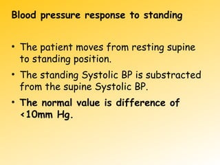 Blood pressure response to standing
• The patient moves from resting supine
to standing position.
• The standing Systolic BP is substracted
from the supine Systolic BP.
• The normal value is difference of
<10mm Hg.
 